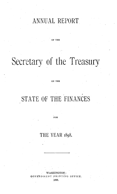 handle is hein.usccsset/usconset51118 and id is 1 raw text is: 






        ANNUAL REPORT





               OF THE








Secretary of the Treasury





               ON THE


STATE OF THE FINANCES





            FOR






       THE YEAR 1898.


      WASHINGTON:
CO.VE.N4MENT PRIInTING OFFICE.
         1898.


