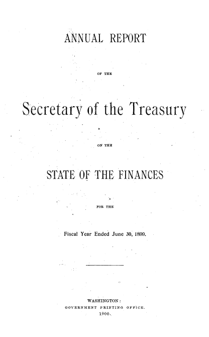 handle is hein.usccsset/usconset51119 and id is 1 raw text is: 







          ANNUAL REPORT






                  OF THE








Secretary of the Treasury






                  ON THE


STATE OF THE FINANCES





            FOR THE





    Fiscal Year Ended June 30, 1899.


     WASHINGTON:
GOVERNMENT PRINTING OFFICE.
        1900.


