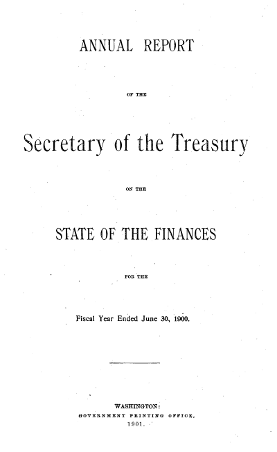 handle is hein.usccsset/usconset51120 and id is 1 raw text is: 






         ANNUAL REPORT






                 OF THE








Secretary of the Treasury





                 ON THE


STATE OF THE FINANCES





            FOR THE






   Fiscal Year Ended June 30, 1900.


      WASHINGTON:
UOVERNMENT PRINTING OFFICE,
        1901-.-


