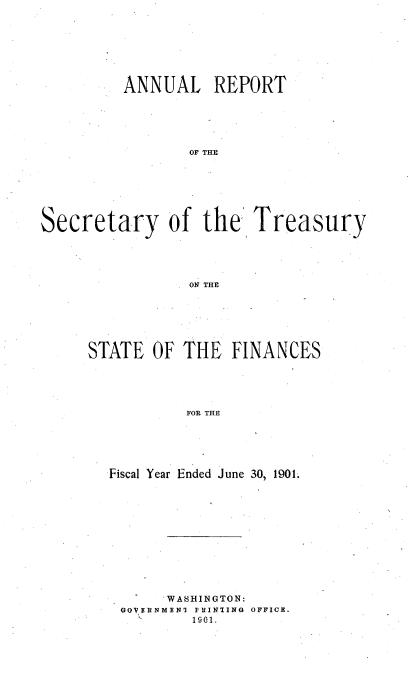 handle is hein.usccsset/usconset51121 and id is 1 raw text is: 






         ANNUAL REPORT





                 OF THE






Secretary of the' Treasury




                 ON THE


STATE OF THE FINANCES




           FOR THE





  Fiscal Year Ended June 30, 1901.


     WASHINGTON:
GOVERNMEN] PRINTING OFFICE.
    '   1901.


