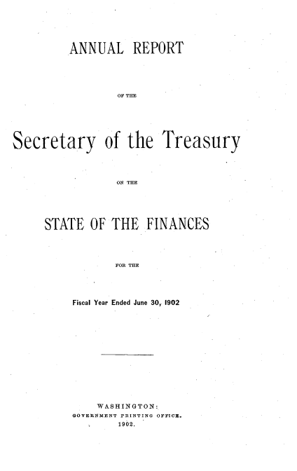 handle is hein.usccsset/usconset51122 and id is 1 raw text is: 






         ANNUAL REPORT






                 OF THE







Secretary of the Treasury




                 ON THE


STATE OF THE FINANCES




            FOR THE





     Fiscal Year Ended June 30, 1902


    WASHINGTON:
GOVERNMENT PRINTING OFFICE.
        1902.


