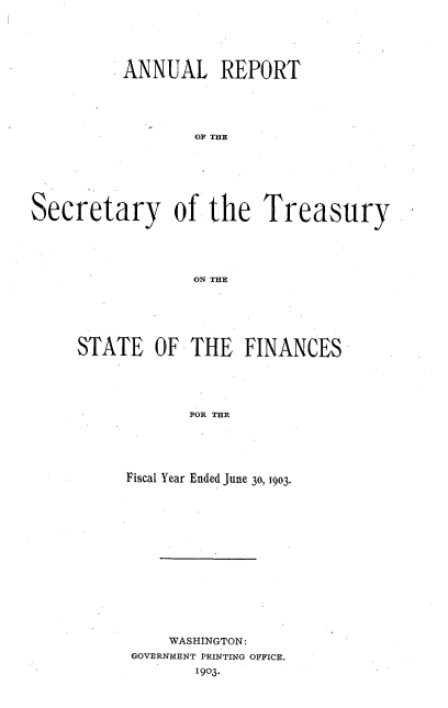 handle is hein.usccsset/usconset51123 and id is 1 raw text is: 




          ANNUAL REPORT




                  O THE






Secretary of the Treasury




                  ON THE


STATE OF THE FINANCES




            FOR THE




     Fiscal Year Ended June 30, 1903.


    WASHINGTON:
GOVERNMENT PRINTING OFFICE.
       1903.


