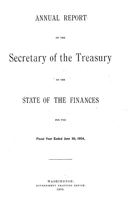 handle is hein.usccsset/usconset51124 and id is 1 raw text is: 





          ANNUAL REPORT





                 OF THE







Secretary of the Treasury





                 ON rTR


STATE OF THE FINANCES





            FOR TgE





     Fiscal Year Ended June 30, 1904.


    WA SHINGTON:
GOVERNMENT PRINTING OFFICE.
        1905.


