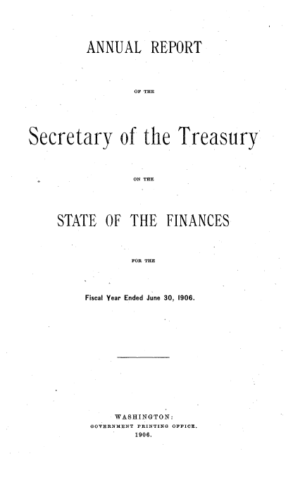 handle is hein.usccsset/usconset51126 and id is 1 raw text is: 





          ANNUAL REPORT





                  OF THE







Secretary of the Treasury




                 ON TrE


STATE OF THE FINANCES




            FOR THE




     Fiscal Year Ended June 30, 1906.


    WASHINGTON:
GOVERNMENT PRINTING OFFICE.
        1906.


