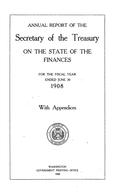 handle is hein.usccsset/usconset51128 and id is 1 raw text is: 


ANNUAL REPORT OF THE


Secretary


of the Treasury


ON THE STATE OF THE
        FINANCES

      FOR THE FISCAL YEAR
        ENDED JUNE 30
           1908


      With Appendices


     WASHINGTON
GOVERNMENT PRINTING OFFICE


