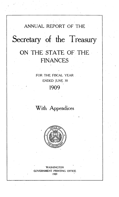 handle is hein.usccsset/usconset51129 and id is 1 raw text is: 


ANNUAL REPORT OF THE


Secretary


of the Treasury


ON THE STATE OF THE
        FINANCES

      FOR THE FISCAL YEAR
         ENDED JUNE 30
            1909


      With Appendices


    . WASHINGTON
GOVERNMENT PRINTING OFFICE
       1909


