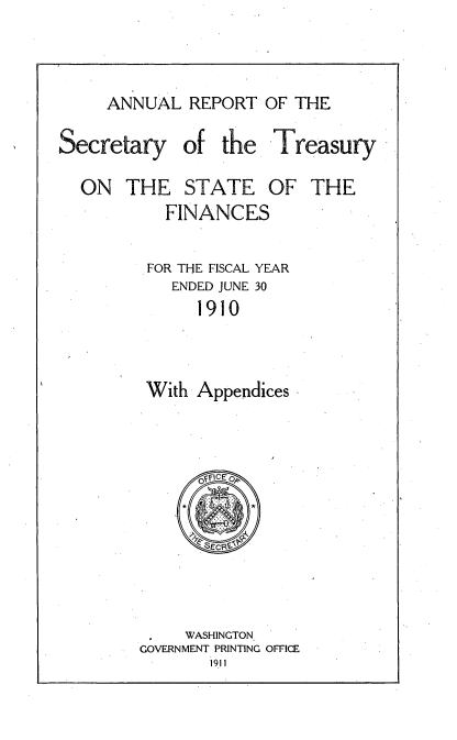 handle is hein.usccsset/usconset51130 and id is 1 raw text is: 


ANNUAL REPORT OF THE


Secretary


of the Treasury


ON THE STATE


OF THE


  FINANCES

FOR THE FISCAL YEAR
   ENDED JUNE 30
     1910


With Appendices


     WASHINGTON
GOVERNMENT PRINTING OFFICE



