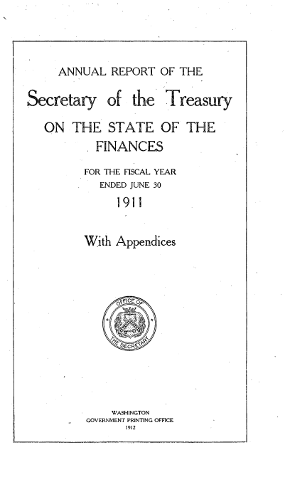 handle is hein.usccsset/usconset51131 and id is 1 raw text is: 



ANNUAL REPORT OF THE


Secretary


of the Treasury


ON THE STATE OF THE
        FINANCES
        FOR THE FISCAL YEAR
        ENDED JUNE 30
            1911


       With Appendices


    WASHINGTON
GOVERNMENT PRINTING OFFICE
      1912


