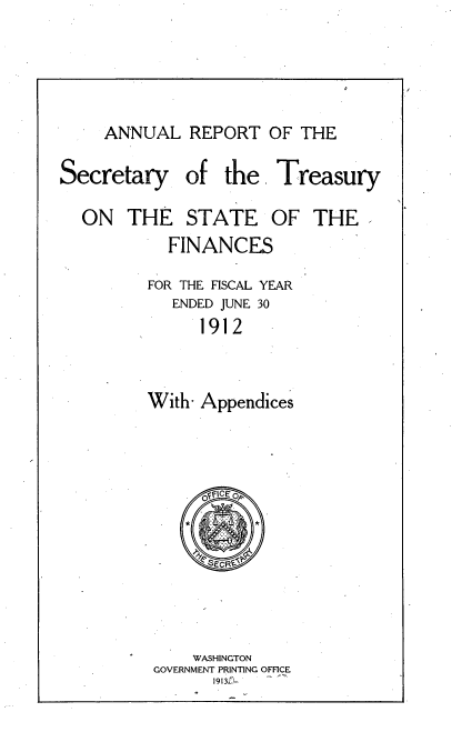 handle is hein.usccsset/usconset51132 and id is 1 raw text is: 



ANNUAL REPORT OF THE


Secretary
  ON THE


of the Treasury


STATE


FINANCE


FOR THE FISCAL YEAR
   ENDED JUNE 30
      1912


With- Appendices


    WASHINGTON
GOVERNMENT PRINTING OFFICE
      1913z-


OF THE


