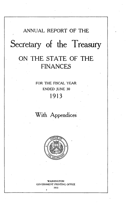 handle is hein.usccsset/usconset51133 and id is 1 raw text is: 



ANNUAL REPORT OF THE


Secretary


of the Treasury


ON THE STATE OF THE
        FINANCES

      FOR THE FISCAL YEAR
         ENDED JUNE 30
            1913


      With Appendices


    WASHINGTON
GOVERNMENT PRINTING OFFICE
      1913


