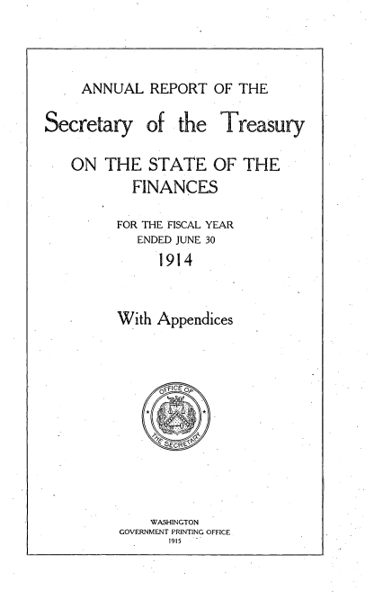 handle is hein.usccsset/usconset51134 and id is 1 raw text is: 


ANNUAL REPORT OF THE


Secretary


of the


Treasury


ON THE STATE OF THE
        FINANCES

      FOR THE FISCAL YEAR
        ENDED JUNE 30
           1914


      With Appendices


    WASHINGTON
GOVERNMENT PRINTING OFFICE
      1915


