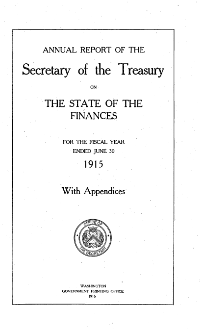 handle is hein.usccsset/usconset51135 and id is 1 raw text is: 



ANNUAL REPORT OF THE


Secretary


of the Treasury


THE STATE OF THE
      FINANCES

    FOR THE FISCAL YEAR
       ENDED JUNE 30
         1915


    With Appendices


    WASHINGTON
GOVERNMENT PRINTING OFFICE
      1916


