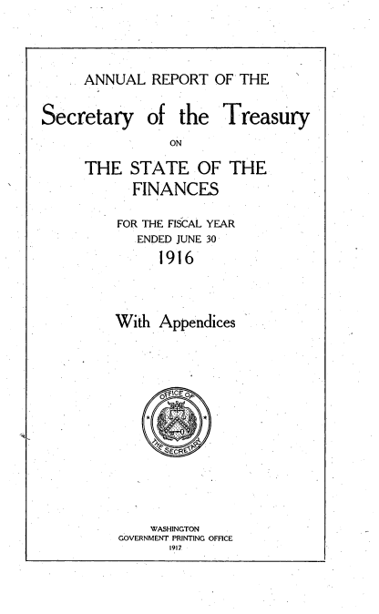 handle is hein.usccsset/usconset51136 and id is 1 raw text is: 


ANNUAL REPORT OF THE


Secretary


of the Treasury


THE STATE OF THE
      FINANCES
    FOR THE FISCAL YEAR
       ENDED JUNE 30
         1916


    With Appendices


    WASHINGTON
GOVERNMENT PRINTING OFFICE
      1917


