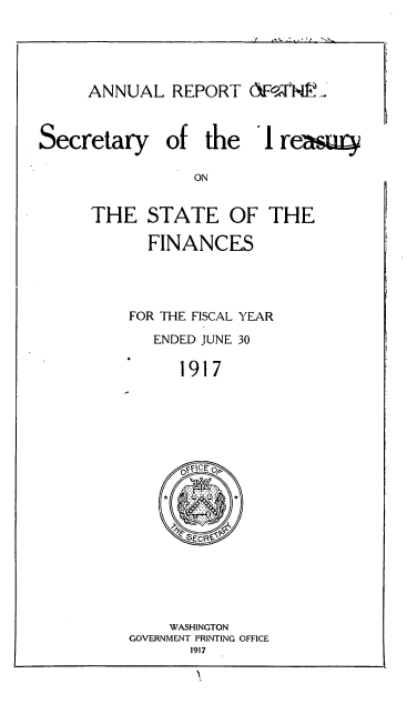 handle is hein.usccsset/usconset51137 and id is 1 raw text is: 


ANNUAL REPORT AF0.,,T'Nk. '


Secretary


of the 1


THE STATE OF THE
      FINANCES


    FOR THE FISCAL YEAR
       ENDED JUNE 30
          1917


    WASHINGTON
GOVERNMENT PRINTING OFFICE
       1917


reagaq


