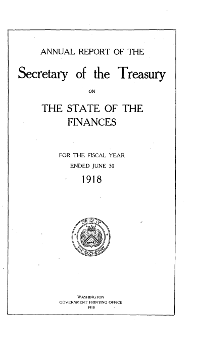 handle is hein.usccsset/usconset51138 and id is 1 raw text is: 




ANNUAL REPORT OF THE


Secretary


of the Treasury


THE STATE OF THE
      FINANCES


    FOR THE FISCAL YEAR
       ENDED JUNE 30
         1918


    WASHINGTON
GOVERNMENT PRINTING OFFICE
       1918


