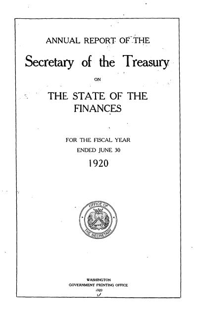 handle is hein.usccsset/usconset51140 and id is 1 raw text is: 


ANNUAL REPORT OF _THE


Secretary


of the Treasury


THE STATE OF THE
      FINANCES


    FOR THE FISCAL YEAR
       ENDED JUNE 30
          1920


    WASHINGTON
GOVERNMENT PRINTING OFFICE
      i 920


