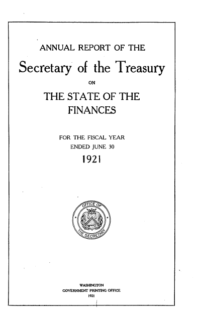 handle is hein.usccsset/usconset51141 and id is 1 raw text is: 



ANNUAL REPORT OF THE


Secretary


of the Treasury


THE STATE OF THE
      FINANCES


    FOR THE FISCAL YEAR
      ENDED JUNE 30
         1921


    WASHINGTON
GOVERNMENT PRINTING OFFICE
      1921



