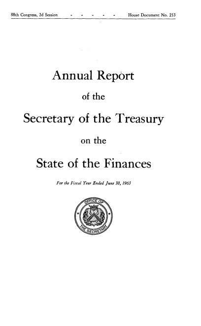 handle is hein.usccsset/usconset51153 and id is 1 raw text is: 
88th Congress, 2d Session         House Document No. 253


Annual Report

         of the


Secretary


of the Treasury


on the


State of the Finances


For the Fiscal Year Ended June 30, 1963


88th Congress, 2d Session


House Document No. 253


