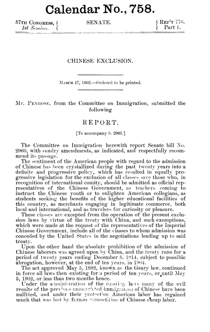 handle is hein.usccsset/usconset51162 and id is 1 raw text is: 
           Calendar No., 758.

,57TH CONGRESS,            SENATE.                    REP'T 77(;.
  1st &v ,wu '..                                     'Part 1.





                   CHINESE EXCLUSION.


                MARCH 17, 1902.-Ordered to be printed.


Mr. PENIOSE, from the Committee on Immigration, submitted the
                            following

                         REPORT.
                       [To accompany S. 2960.]

  The Committee on Immigration herewith report Senate bill No.
2960, with sundry amendments, as indicated, andrespectfully recom-
mend its passage.
  The sentiment of the American people with regard to the admission
of Chinese has been crystallized during the past twenty years into a
definite and progressive policy, which has resulted in equally pro-
gressive legislation for the exclusion of all classes save those who, in
recognition of international comity, should be admitted as official rep-
resentatives of the Chinese Government, as teachers coming to
instruct the Chinese youth or to enlighten American collegians, as
students seeking the benefits of the higher educational facilities of
this country, as merchants engaging in legitimate commerce, both
local and international, and as travelers for curiosity or pleasure.
  These classes are excepted from the operation of the present exclu-
sion laws by virtue of the treaty with China, and such exemptions,
which were made at the request of the representatives of the Imperial
Chinese Government, include all of the classes to whom admission was
conceded by the United States in the negotiations leading up to said
treaty.
  Upon the other hand the absolute prohibition of the admission of
Chinese laborers was agreed upon by China, and the treaty runs for a
period of twenty years ending December 8. 1914. subject to possible
abrogation, however, at the end of ten years, in 1904.
  The act approved May 5, 1892, known as the Geary law. continued
in force all laws then existing for a period of ten years, or until May
5, 1902, or less than two months hence.
  Under the a'ttniniu;tation of the CXtsIi.,g: lays many of the evil
results of the prc- ;,,a un1' re::!cted imig'ac,oa of Chinese have been
nullified, and under thpir prot-ctor American labor has regained
much that was lost by fcruiet eJnuetltio, of Chinese cheap labor.


