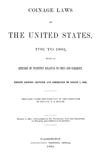 handle is hein.usccsset/usconset51163 and id is 1 raw text is: 


COINAGE


LAWS


THE UNITED STATES,




                179 Q TO 1894,


                       WITH AN



      APPENDIX OF STATISTICS RELATING TO COINS AND CURRENCY.


FOURTH EJITION-REVISED AND CORRECTED TO AUGUST 1, 1894.





     PREPAR.ED UNDER THE DIRECTION OF THE COMMITTEH
              ON FINANCE, U. S. SENATE.





  MARCI 5, 189.-Snbnitted by Mr. VOOr1M EES, from the Committee
           on Finance, and ordered to be printed.






                WASHINGTON:
          GO'VI: 1MEN[T PRINTING OFFICE,
                    1894.


