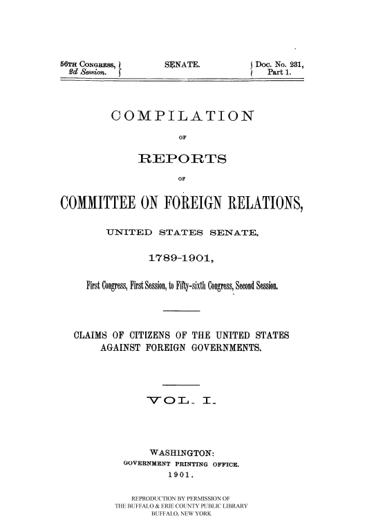 handle is hein.usccsset/usconset51165 and id is 1 raw text is: 





56TH CONGRESS,
  Rdd Sewsion.


SENATE.


Doc. No. 231,
  Part 1.


COMPILATION

             OF

     REPORTS

             OF


COMMITTEE ON FOREIGN RELATIONS,


         UNITED STATES SENATE,


                 1789-1901,


     First Congress, First Session, to Fifty-sixth Congress, Second Session.





   CLAIMS OF CITIZENS OF THE UNITED STATES
       AGAINST FOREIGN GOVERNMENTS.





                VOT T_




                WASHINGTON:
            GOVERNMENT PRINTING OFFICE,
                    1901.


             REPRODUCTION BY PERMISSION OF
          THE BUFFALO & ERIE COUNTY PUBLIC LIBRARY
                 BUFFALO, NEW YORK



