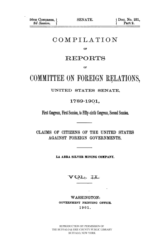 handle is hein.usccsset/usconset51166 and id is 1 raw text is: 



56TH CONGRESS,
  Rd Semion. j


SENATE.


Doc. No. 231,
  Part 2.


COMPILATION

             OF

     REPORTS

             OF


COMMITTEE ON FOREIGN RELATIONS,

         UNITED STATES SENATE,


                 1789-1901,


     First Congress, First Session, to Fifty-sixth Congress, Second Session.




   CLAIMS OF CITIZENS OF THE UNITED STATES
        AGAINST FOREIGN GOVERNMENTS.



           LA ABRA SILVER MINING COMPANY.









                 WASHINGTON:
            GOVERNMENT PRINTING OFFICE.
                     1901.



            REPRODUCTION BY PERMISSION OF
         THE BUFFALO & ERIE COUNTY PUBLIC LIBRARY
                BUFFALO, NEW YORK


