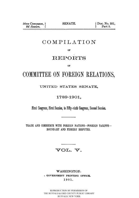 handle is hein.usccsset/usconset51169 and id is 1 raw text is: 





56TH CONGRESS, 1
  2d Sewion.


SENATE.


Doc. No. 231,
  Part 5.


COMPILATION

             OF

     REPORTS

             OF


COMMITTEE ON FOREIGN RELATIONS,


         UNITED STATES SENATE,


                  1789-1901,


     First Congress, First Session, to Fifty-sixth Congress, Second Session,




  TRADE AND COMMERCE WITH FOREIGN NATIONS-FOREIGN TARIFFS-
             BOUNDARY AND FISHERY DISPUTES.





                 VOT. -v_





                 WASHINGTON:
           - GOVERNMENT PRINTING OFFICE.
                      1901.


              REPRODUCTION BY PERMISSION OF
           THE BUFFALO & ERIE COUNTY PUBLIC LIBRARY
                  BUFFALO, NEW YORK


