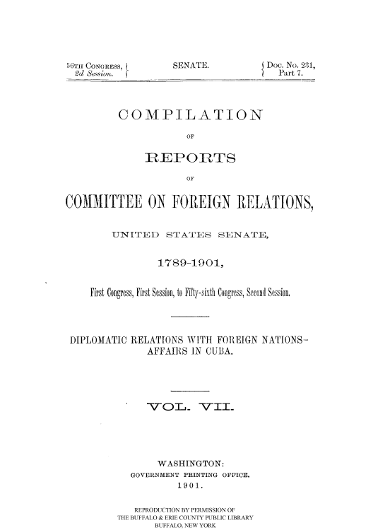 handle is hein.usccsset/usconset51171 and id is 1 raw text is: 





50TIt CONGRESS,
2d Sewm.


SENATE.


Doc. No. 231,
  Part 7.


COMPILATION

            OF


     IREPORTS

            OF


COMMITTEE ON FOREIGN RELATIONS,


        UNITED    STATES SENATE,


                 1789-1901,


    First Congress, First Session, to Fifty-sixth Congress, Second Session,




 DIPLOMATIC RELATIONS WITH FOREIGN NATIONS-
               AFFAIIRS IN CUBA.





               VOT_ VII.





                 WASHINGTON:
            GOVERNMENT PRINTING OFFICE.
                    1901.


             REPRODUCTION BY PERMISSION OF
         THE BUFFALO & ERIE COUNTY PUBLIC LIBRARY
                BUFFALO, NEW YORK


