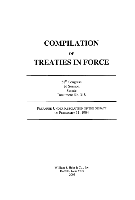 handle is hein.usccsset/usconset51175 and id is 1 raw text is: 










    COMPILATION

               OF

TREATIES IN FORCE


  58th Congress
  2d Session
    Senate
Document No. 318


PREPARED UNDER RESOLUTION OF THE SENATE
        OF FEBRUARY 11, 1904


William S. Hein & Co., Inc.
  Buffalo, New York
      2005


