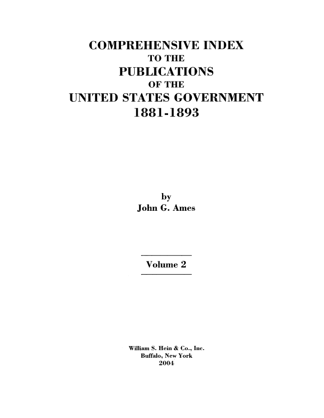 handle is hein.usccsset/usconset51179 and id is 1 raw text is: 



   COMPREHENSIVE INDEX
            TO THE
        PUBLICATIONS
            OF THE
UNITED STATES GOVERNMENT
          1881-1893








              by
           John G. Ames





           Volume 2


William S. Hein & Co., Inc.
  Buffalo, New York
     2004


