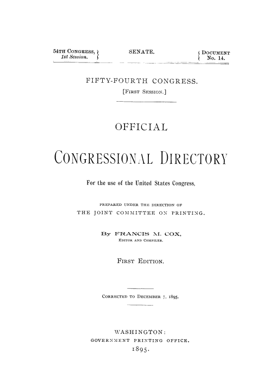 handle is hein.usccsset/usconset51184 and id is 1 raw text is: 






54TH CONGRESS,
  1st Session.


EDOCUMENT
No. 14.


FIFTY-FOURTH CONGRESS.

          [FIRST SESSION.]


                OFFICIAL




CONGRESSIONAL DIRECTORY


        For the use of the United States Congress,


            PREPARED UNDER THE, DIRECTION Ol
      THE JOINT COMMITTEE ON PRINTING.


            13y FRANCIS NI. COX,
                 EDITOR AND COMPILER.


                 FIRST EDITION.





            CORRECTED TO DECEMBER 7, 1895.





               WASHINGTON:
         GOVERNMENT PRINTING OFFICIE.
                    1895.


SENATE.


