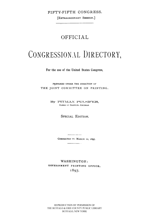 handle is hein.usccsset/usconset51186 and id is 1 raw text is: 


          FIFTY-FIFTH    CONGRESS.

               [EXTRAORDINARY SESSION.]






                 OFFICIAL





CONGRESSIONAL DIRECTORY,




         For the use of the United States Congress,



            PRiPARED UNDER 'THI, DIRECTION OF
      THE JOINT COMMITTEE ON PRINTING.




           By   I3NlA.SN -JLSIVI 1,
                CLERK Ill PRINTIN.m RECORDS



                SPECIAL EDITION.







                CORRECTED TO MARCH 12, L897,







                WASHINGTON:
          GOVERNMENT PRINTING OVVICU.
                     1897.











             REPRODUCTION BY PERMISSION OF
         THE BUFFALO & ERIE COUNTY PUBLIC LIBRARY
                 BUFFALO, NEW YORK


