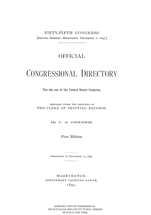 handle is hein.usccsset/usconset51187 and id is 1 raw text is: 








         FIFTY-FIFTH     CONGRESS.
     [SECOND SESSION-BEGINNING DECEMBER 6, 1897.]





                OFFICIAL





CONGRESSIONAL DIRECTORY



        For the use of the United States Congress,



            PREPARED UNDER THE DIRECTION OF
     THE CLERK OF PRINTING RECORDS.



            I3y L. A. COOLIDGE.



                 First Edition.





            CORRECTED TO DECEMBER 13, 1897.





               WASHINGTON:
          GoQVRNMUNI PRINTING OPPIC9.
                    I897.





              REPRODUCTION BY PERMISSION OF
           THE BUFFALO & ERIE COUNTY PUBLIC LIBRARY
                  BUFFALO, NEW YORK



