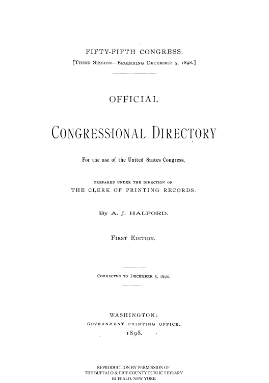 handle is hein.usccsset/usconset51188 and id is 1 raw text is: 







FIFTY-FIFTH CONGRESS.


      [THIRD SESSION-BEGINNING DECEMBER 5, 1898.]






                OFFICIAL





CONGRESSIONAL DIRECTORY



         For the use of the United States Congress,



            PREPARED UNDER THE DIRECTION OF
     THE CLERK OF PRINTING RECORDS.



             13y A. J. I-IALPOF    D.



                 FIRST EDITION.






             CORRECTED TO DECEMBER 5, 1898.






                WASHINGTON:
          GOVERNMENT PRINTING OFFICE.
                     1898.





             REPRODUCTION BY PERMISSION OF
         THE BUFFALO & ERIE COUNTY PUBLIC LIBRARY
                 BUFFALO, NEW YORK


