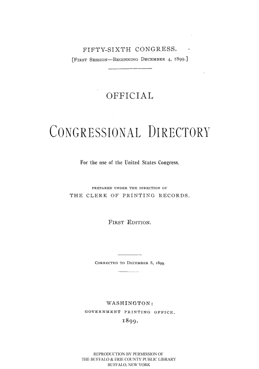 handle is hein.usccsset/usconset51189 and id is 1 raw text is: 







          FIFTY-SIXTH    CONGRESS.
       [FIRST SESSioN-BEGINNING DECEMBER 4, 1899.]





                 OFFICIAL





CONGRESSIONAL DIRECTORY




         For the use of the United States Congress.



            PREPARED UNDER THI DIRECTION OF
      THE CLERK OF PRINTING RECORDS.



                 FIRST EDITION.






             CORRECTED To DECEMBER 8, 1899.






                 WASHINGTON:
          GOVERNMENT PRINTING OFFICE.
                     1899.





             REPRODUCTION BY PERMISSION OF
         THE BUFFALO & ERIE COUNTY PUBLIC LIBRARY
                 BUFFALO, NEW YORK


