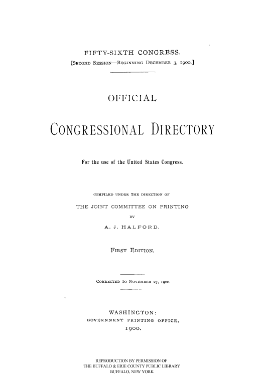 handle is hein.usccsset/usconset51190 and id is 1 raw text is: 










          FIFTY-SIXTH CONGRESS.

      [SECOND SESSION-BEGINNING DECEMBER 3, 1900-]







                 OFFICIAL






CONGRESSIONAL DIRECTORY





         For the use of the United States Congress.






            COMPILED UNDER THE DIRECTION OF


       THE JOINT COMMITTEE ON PRINTING

                       BY

                A. J. HALFORD.


        FIRST EDITION.





    CORRECTED TO NOVEMBER 27, 1900.






       WASHINGTON:
 GOVERNMENT PRINTING OFFICE,

            1900.






   REPRODUCTION BY PERMISSION OF
THE BUFFALO & ERIE COUNTY PUBLIC LIBRARY
        BUFFALO, NEW YORK


