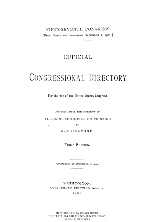 handle is hein.usccsset/usconset51191 and id is 1 raw text is: 








        FIFTY-SEVENTH CONGRESS.

        [FIRST SESSION-BEGINNING DECEMBER 2, 1901.],







                 OFFICIAL







CONGRESSIONAL DIRECTORY





         For the use of the United States Congress.




            COMPILED UNDER THE DIRECTION OF

       THE JOINT COMMITTEE ON PRINTING

                       BY

               A. J. HALFORD.


       FIRST EDITION.





    CORRECTED To DECEMBER 5, I9Ol.






       WASHINGTON:
 GOVURNMUNT PRINTING OFFICe.

           1901.






   REPRODUCTION BY PERMISSION OF
THE BUFFALO & ERIE COUNTY PUBLIC LIBRARY
        BUFFALO, NEW YORK


