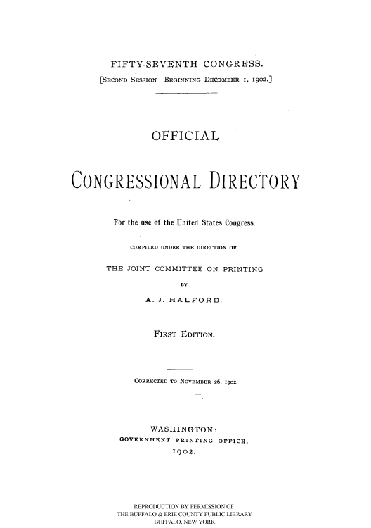 handle is hein.usccsset/usconset51192 and id is 1 raw text is: 








        FIFTY-SEVENTH      CONGRESS.

      [SECOND SESSION-BEGINNING DECEMBER I, 1902.]








                OFFICIAL






CONGRESSIONAL DIRECTORY





         For the use of the United States Congress.


            COMPILED UNDER THE DIRECTION OF


       THE JOINT COMMITTEE ON PRINTING

                      BY

               A. J. HALFORD.




                 FIRST EDITION.






             CORRECThD To NOVEMBER 26, 1902.






                WASHINGTON:
          GOVERNMENT PRINTING OFFICE.

                     1902.







             REPRODUCTION BY PERMISSION OF
         THE BUFFALO & ERIE COUNTY PUBLIC LIBRARY
                 BUFFALO, NEW YORK


