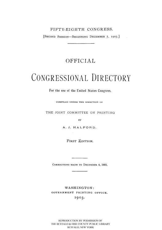 handle is hein.usccsset/usconset51193 and id is 1 raw text is: 








         FIFTY-EIGHTH CONGRESS.

      [SECOND SESSION-BEGINNING DECEMBER 7, 1903.]







                OFFICIAL





CONGRESSIONAL DIRECTORY


        For the use of the United States Congress.



            COMPILED UNDER THE DIRECTION OF


       THE JOINT COMMITTEE ON PRINTING

                      BY

               A. J. HALFORD.


       FIRST E DITION.







 CORRECTIONS MADE TO DECEMBER 4, 1903.







       WASHINGTON:
GOVERNMENT PRINTING OFFICE.
           1903.






   REPRODUCTION BY PERMISSION OF
THE BUFFALO & ERIE COUNTY PUBLIC LIBRARY
        BUFFALO, NEW YORK


