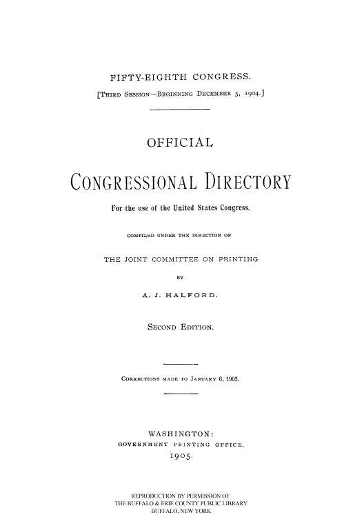 handle is hein.usccsset/usconset51194 and id is 1 raw text is: 










        FIFTY-EIGHTH      CONGRESS.

      [THIRD SSSION-BEGINNING DECEM1ER 5, 1904.]






                OFFICIAL





CONGRESSIONAL DIRECTORY


         For the use of the United States Congress.



            COMPILED UNDER THE DIRECTION OV


       THE JOINT COMMITTEE ON PRINTING

                      BY

               A. J. HALFORD.




               SECOND EDITION.






           CORRECTIONS MADE TO JANUARY 6, 1905.







                WASHINGTON:
          GOVIRNMN'r PRINTING OFFICe.

                     1905.




             REPRODUCTION BY PERMISSION OF
         THE BUFFALO & ERIE COUNTY PUBLIC LIBRARY
                 BUFFALO, NEW YORK


