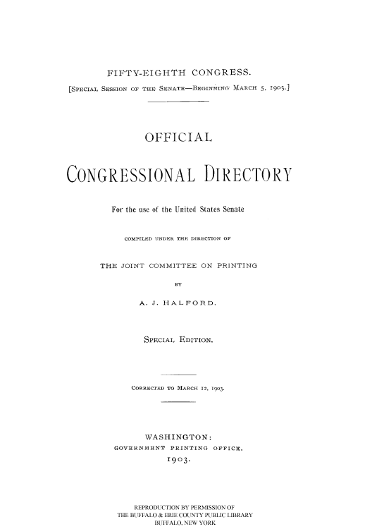 handle is hein.usccsset/usconset51195 and id is 1 raw text is: 









        FIFTY-EIGHTH CONGRESS.

[SPECIAL SESSION OF THE SENATE-BEGINNINGO IARCH 5, 1903j






                OFFICIAL





CONGRESSIONAL DIRECTORY



         For the use of the United States Senate



            COMPILED UNDER THE DIR1ECTION OF



       THE JOINT COMMITTEE ON PRINTING

                      BY


               A. J. HALFORD.


      SPECIAL EDITION.






    CORRECTI D TO MARCH 12, 1903.






      WASHINGTON:
GOVERNMENT PRINTING OFFICE.
           1903.






    REPRODUCTION BY PERMISSION OF
 THE BUFFALO & ERIE COUNTY PUBLIC LIBRARY
        BUFFALO, NEW YORK



