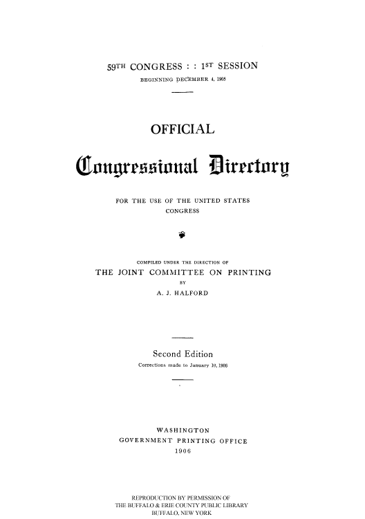 handle is hein.usccsset/usconset51196 and id is 1 raw text is: 








       59TH CONGRESS :1ST SESSION

              BEGINNING DECEMBER 4, 1905







                 OFFICIAL



So.itul illtat                   irmrorij





         FOR THE USE OF THE UNITED STATES
                    CONGRESS







              COMPILED UNDER THE DIRECTION OF
    THE JOINT COMMITTEE ON PRINTING
                       BY
                  A. J. HALFORD


         Second Edition
     Corrections made to January 10, 1906









         WASHINGTON
 GOVERNMENT PRINTING OFFICE
             1906






    REPRODUCTION BY PERMISSION OF
THE BUFFALO & ERIE COUNTY PUBLIC LIBRARY
        BUFFALO, NEW YORK


