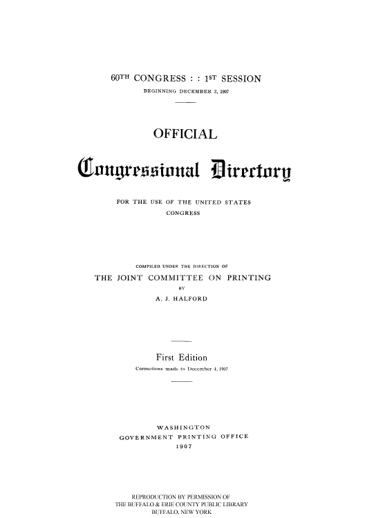 handle is hein.usccsset/usconset51198 and id is 1 raw text is: 











    60TH CONGRESS : : 1ST SESSION

            BEGINNING DECEMBER 2, 1907






              OFFICIAL










     FOR THE USE OF THE UNITED STATES

                 CONGRESS








          COMPILED UNDER THE DIRECTION OF

THE JOINT COMMITTEE ON PRINTING
                    BY

              A. J. HALFORD









              First Edition
          Corrections made to December 4. 1907









               WASHINGTON
      GOVERNMENT PRINTING OFFICE
                   1907







         REPRODUCTION BY PERMISSION OF
     THE BUFFALO & ERIE COUNTY PUBLIC LIBRARY
              BUFFALO, NEW YORK


