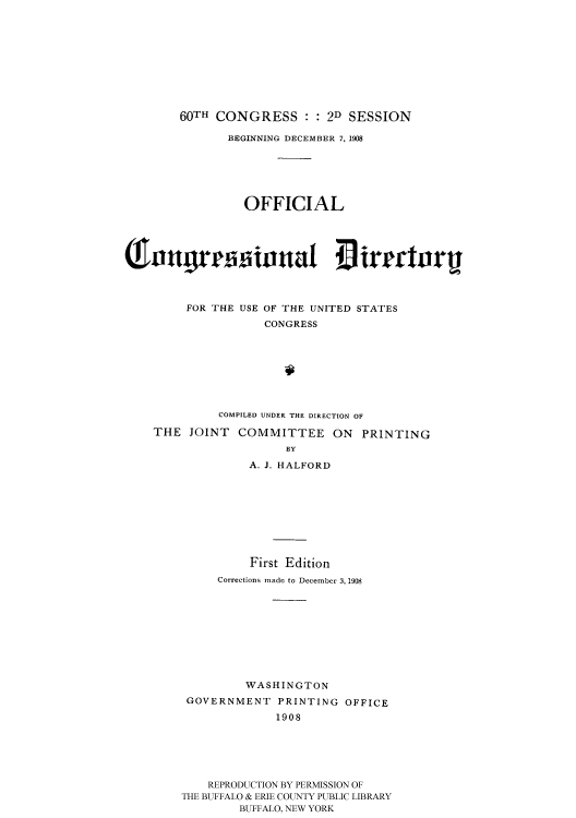 handle is hein.usccsset/usconset51199 and id is 1 raw text is: 










    60TH CONGRESS : : 2D SESSION

           BEGINNING DECEMBER 7, 1908






              OFFICIAL









     FOR THE USE OF THE UNITED STATES
                 CONGRESS








          COMPILED UNDER THE DIRECTION OF

THE JOINT COMMITTEE ON PRINTING
                    BY

              A. J. HALFORD


          First Edition
     Corrections made to December 3, 1908










          WASHINGTON
 GOVERNMENT PRINTING OFFICE

              1908






    REPRODUCTION BY PERMISSION OF
THE BUFFALO & ERIE COUNTY PUBLIC LIBRARY
         BUFFALO, NEW YORK


