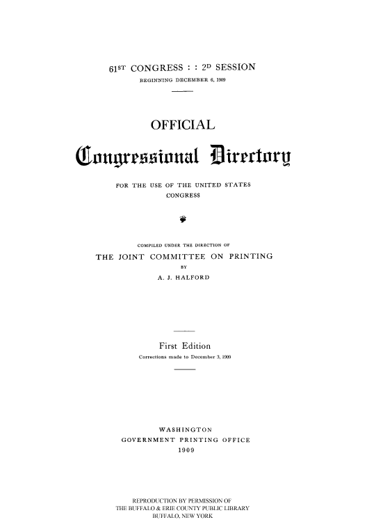 handle is hein.usccsset/usconset51200 and id is 1 raw text is: 









       61ST CONGRESS : : 2D SESSION
              BEGINNING DECEMBER 6, 1909







                OFFICIAL





Cougrrsiova :3r1crturl



         FOR THE USE OF THE UNITED STATES
                   CONGRESS







             COMPILED UNDER THE DIRECTION OF

    THE JOINT COMMITTEE ON PRINTING
                      BY

                 A. J. HALFORD










                 First Edition
             Corrections made to December 3, 1909











                  WASHINGTON

          GOVERNMENT PRINTING OFFICE
                      1909







            REPRODUCTION BY PERMISSION OF
         THE BUFFALO & ERIE COUNTY PUBLIC LIBRARY
                BUFFALO, NEW YORK



