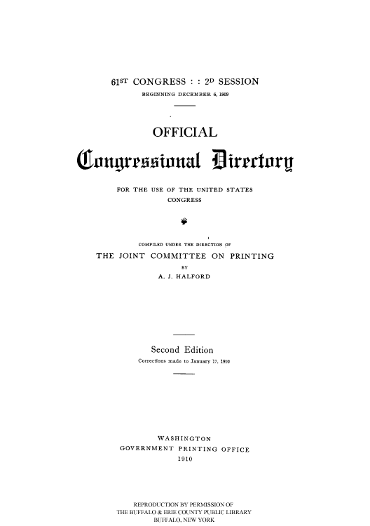 handle is hein.usccsset/usconset51201 and id is 1 raw text is: 












        61ST CONGRESS : : 2D SESSION
              BEGINNING DECEMBER 6, 1909






                 OFFICIAL




Q3Ingrr ionua :I irgrtor



         FOR THE USE OF THE UNITED STATES
                    CONGRESS






              COMPILED UNDER THE DIRECTION OF

    THE JOINT COMMITTEE ON PRINTING

                       BY
                  A. J. HALFORD


        Second Edition
     Corrections made to January 17, 1910












         WASHINGTON
 GOVERNMENT PRINTING OFFICE
              1910






    REPRODUCTION BY PERMISSION OF
THE BUFFALO & ERIE COUNTY PUBLIC LIBRARY
        BUFFALO, NEW YORK


