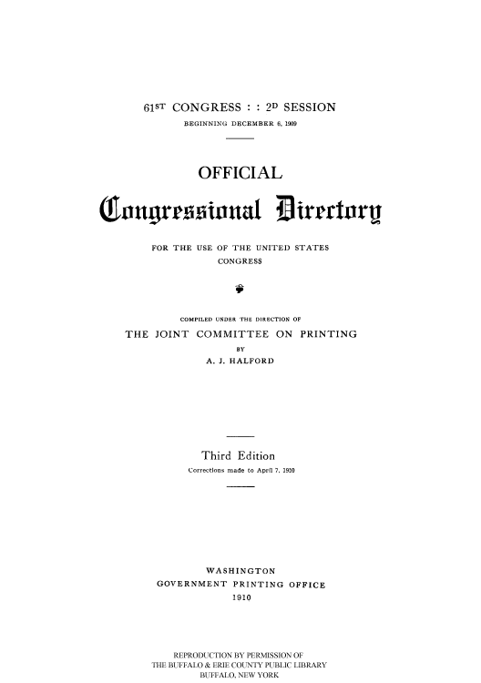 handle is hein.usccsset/usconset51202 and id is 1 raw text is: 












   61ST CONGRESS : : 2D SESSION

           BEGINNING DECEMBER 6, 1909





             OFFICIAL








     FOR THE USE OF THE UNITED STATES
                 CONGRESS






          COMPILED UNDER THE DIRECTION OF

THE JOINT COMMITTEE ON PRINTING

                    BY
               A. J. HALFORD











               Third Edition
           Corrections made to April 7, 1910












              WASHINGTON
      GOVERNMENT PRINTING OFFICE
                   1910






         REPRODUCTION BY PERMISSION OF
     THE BUFFALO & ERIE COUNTY PUBLIC LIBRARY
             BUFFALO, NEW YORK



