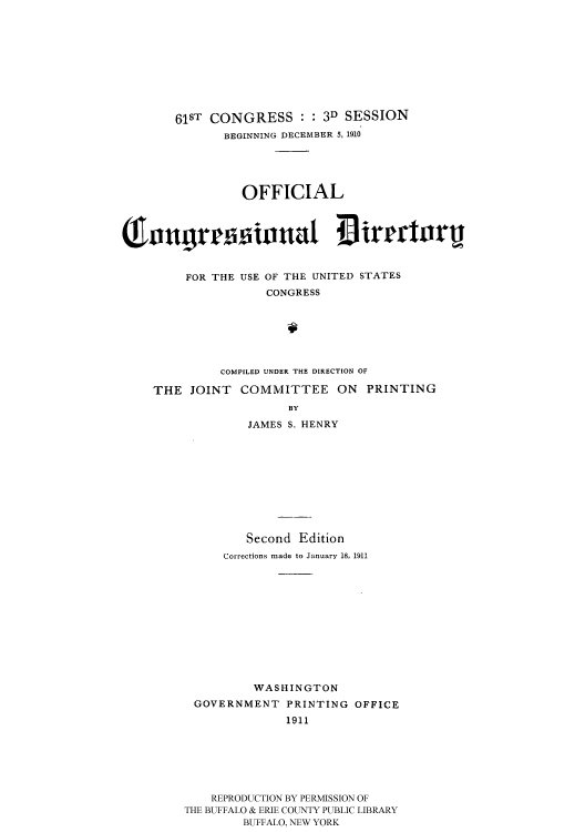 handle is hein.usccsset/usconset51204 and id is 1 raw text is: 










       61ST CONGRESS : : 3D SESSION
              BEGINNING DECEMBER 5, 1910





                 OFFICIAL

( n3r 3inna1 irgcturu




         FOR THE USE OF THE UNITED STATES
                    CONGRESS







              COMPILED UNDER THE DIRECTION OF

    THE JOINT COMMITTEE ON PRINTING
                       BY

                 JAMES S. HENRY











                 Second Edition
              Corrections made to January 18, 1911












                  WASHINGTON
          GOVERNMENT PRINTING OFFICE
                       1911







            REPRODUCTION BY PERMISSION OF
         THE BUFFALO & ERIE COUNTY PUBLIC LIBRARY
                 BUFFALO, NEW YORK


