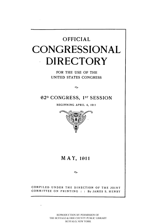 handle is hein.usccsset/usconset51205 and id is 1 raw text is: 









OFFICIAL


CONGRESSIONAL


     DIRECTORY

         FOR THE USE OF THE
       UNITED STATES CONGRESS




   62D CONGRESS, IST SESSION

         BEGINNING APRIL 4, 1911


           MAY, 1911






COMPILED UNDER THE DIRECTION OF THE JOINT
COMMITTEE ON PRINTING : : By JAMES S. HENRY


   REPRODUCTION BY PERMISSION OF
THE BUFFALO & ERIE COUNTY PUBLIC LIBRARY
      BUFFALO, NEW YORK


