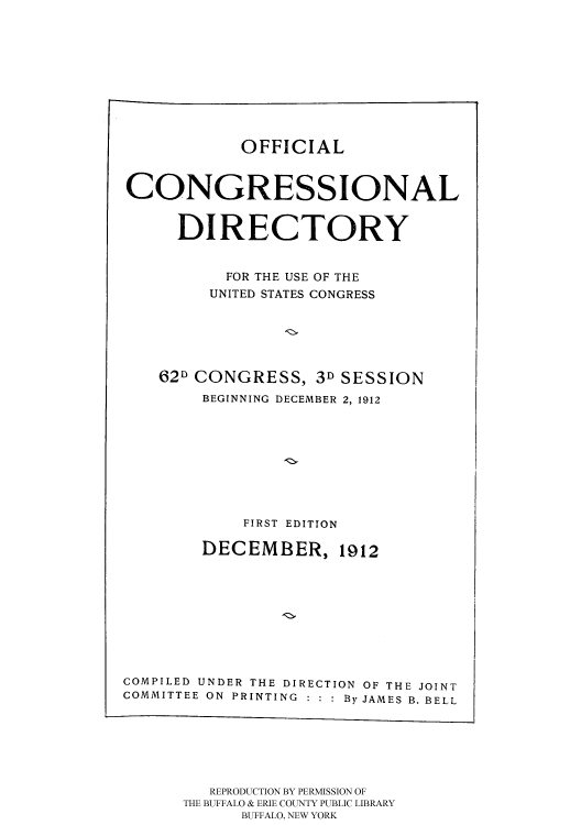 handle is hein.usccsset/usconset51208 and id is 1 raw text is: 











OFFICIAL


CONGRESSIONAL


      DIRECTORY


           FOR THE USE OF THE
         UNITED STATES CONGRESS






    62D CONGRESS, 3D SESSION
        BEGINNING DECEMBER 2, 1912










            FIRST EDITION

        DECEMBER, 1912










COMPILED UNDER THE DIRECTION OF THE JOINT
COMMITTEE ON PRINTING : : : By JAMES B. BELL


   REPRODUCTION BY PERMISSION OF
THE BUFFALO & ERIE COUNTY PUBLIC LIBRARY
      BUFFALO, NEW YORK



